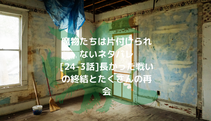 魔物たちは片付けられない 24 3話 長かった戦いの終結とたくさんの再会