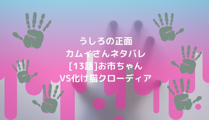 うしろの正面カムイさんネタバレ 13話 お市ちゃんvs化け猫クローディア 男は黙って少年漫画