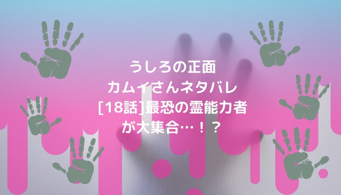 うしろの正面カムイさんネタバレ 18話 最恐の霊能力者が大集合 男は黙って少年漫画