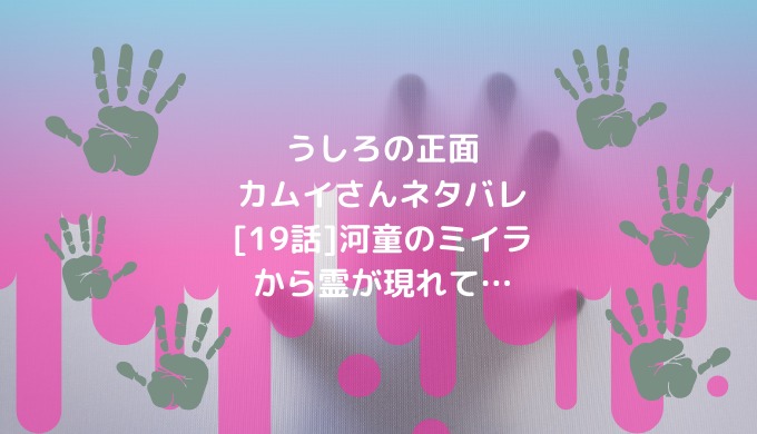 うしろの正面カムイさんネタバレ 19話 河童のミイラから霊が現れて 男は黙って少年漫画